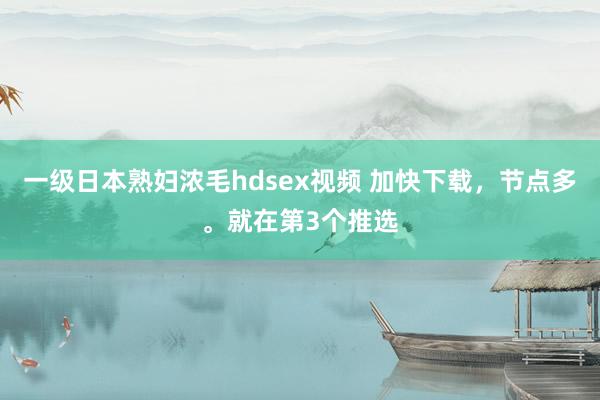 一级日本熟妇浓毛hdsex视频 加快下载，节点多。就在第3个推选